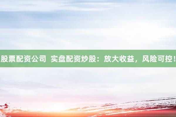 股票配资公司  实盘配资炒股：放大收益，风险可控！