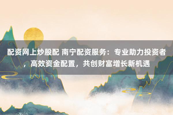 配资网上炒股配 南宁配资服务：专业助力投资者，高效资金配置，共创财富增长新机遇