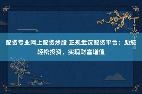 配资专业网上配资炒股 正规武汉配资平台：助您轻松投资，实现财富增值