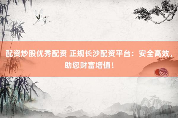 配资炒股优秀配资 正规长沙配资平台：安全高效，助您财富增值！