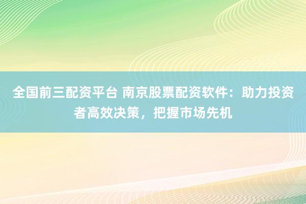 全国前三配资平台 南京股票配资软件：助力投资者高效决策，把握市场先机