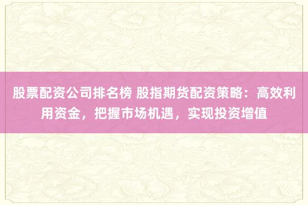股票配资公司排名榜 股指期货配资策略：高效利用资金，把握市场机遇，实现投资增值