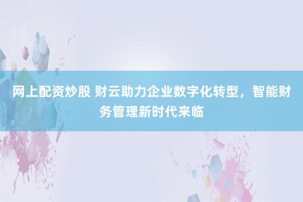 网上配资炒股 财云助力企业数字化转型，智能财务管理新时代来临