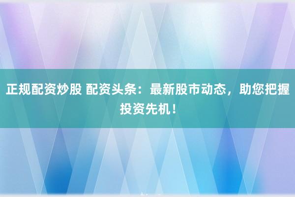 正规配资炒股 配资头条：最新股市动态，助您把握投资先机！