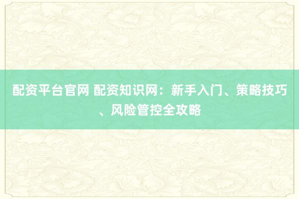 配资平台官网 配资知识网：新手入门、策略技巧、风险管控全攻略