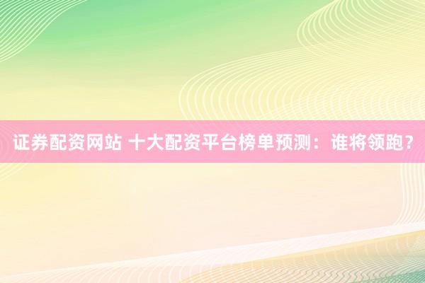 证券配资网站 十大配资平台榜单预测：谁将领跑？