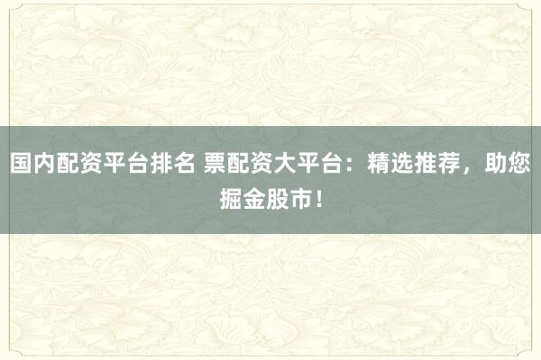 国内配资平台排名 票配资大平台：精选推荐，助您掘金股市！