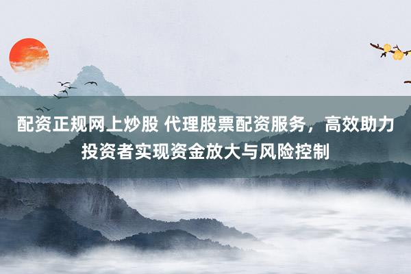 配资正规网上炒股 代理股票配资服务，高效助力投资者实现资金放大与风险控制