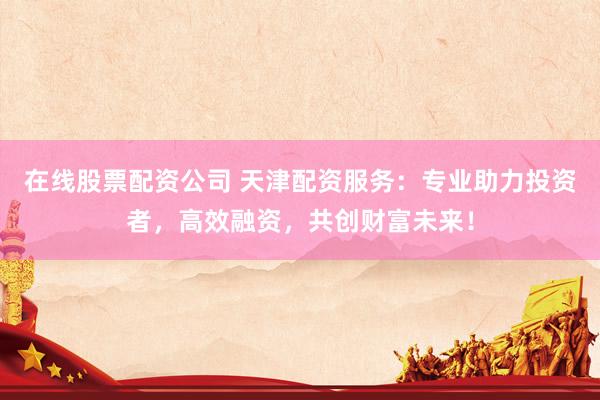 在线股票配资公司 天津配资服务：专业助力投资者，高效融资，共创财富未来！