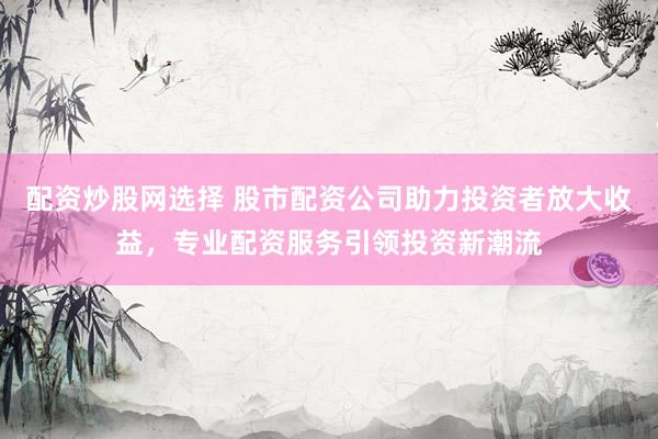配资炒股网选择 股市配资公司助力投资者放大收益，专业配资服务引领投资新潮流