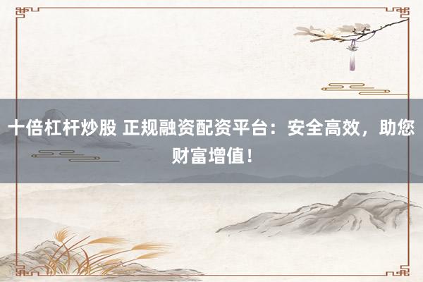 十倍杠杆炒股 正规融资配资平台：安全高效，助您财富增值！