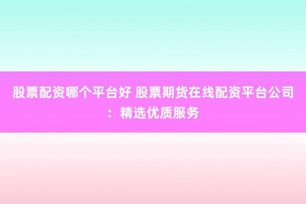 股票配资哪个平台好 股票期货在线配资平台公司：精选优质服务