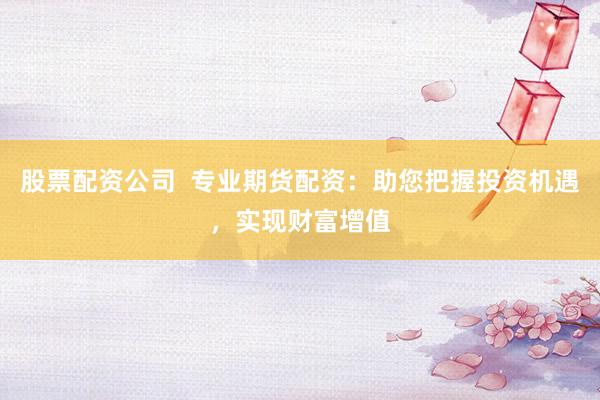 股票配资公司  专业期货配资：助您把握投资机遇，实现财富增值