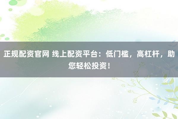 正规配资官网 线上配资平台：低门槛，高杠杆，助您轻松投资！