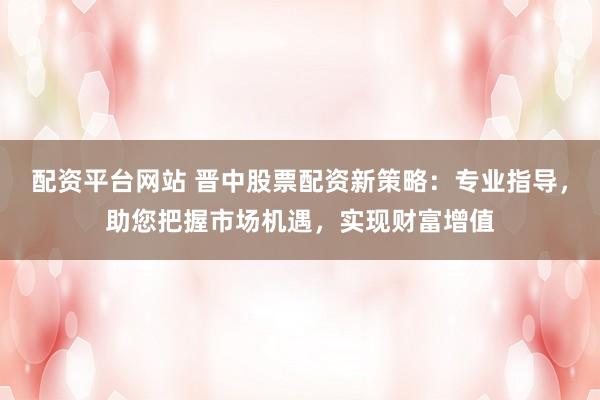 配资平台网站 晋中股票配资新策略：专业指导，助您把握市场机遇，实现财富增值