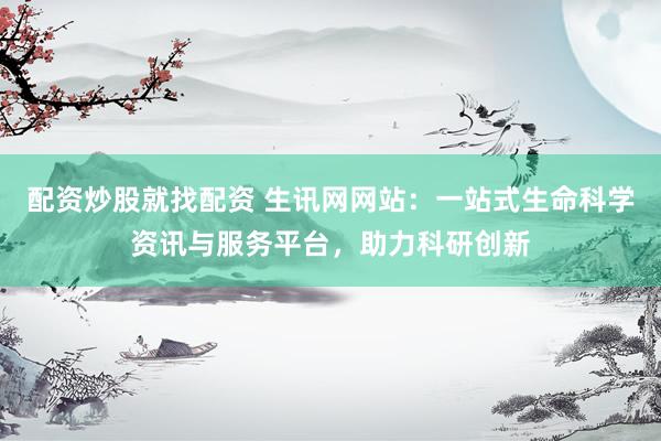 配资炒股就找配资 生讯网网站：一站式生命科学资讯与服务平台，助力科研创新