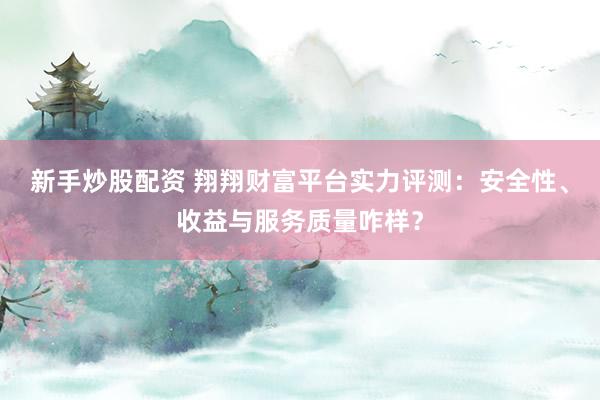 新手炒股配资 翔翔财富平台实力评测：安全性、收益与服务质量咋样？