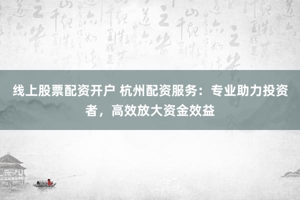 线上股票配资开户 杭州配资服务：专业助力投资者，高效放大资金效益