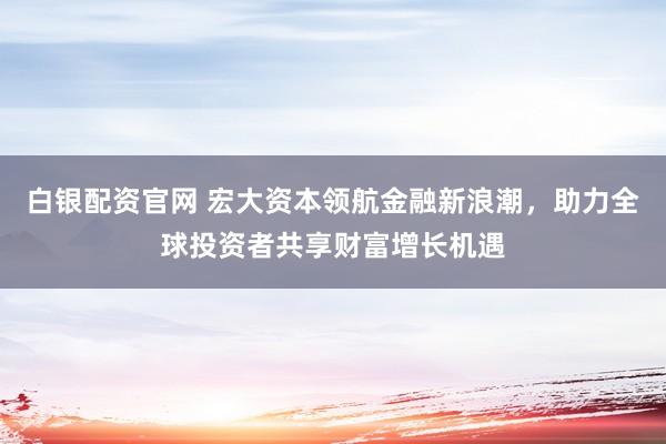 白银配资官网 宏大资本领航金融新浪潮，助力全球投资者共享财富增长机遇