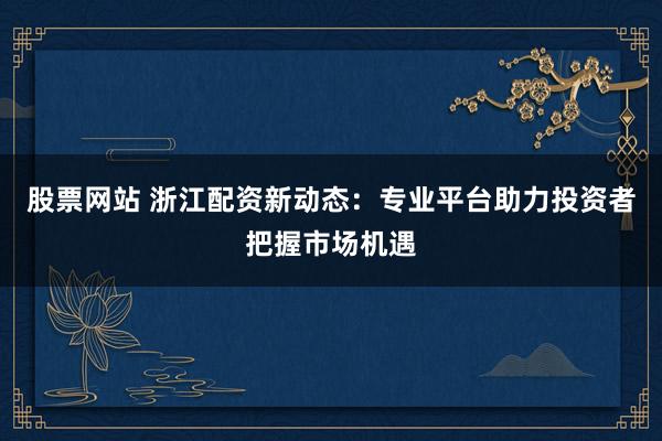 股票网站 浙江配资新动态：专业平台助力投资者把握市场机遇