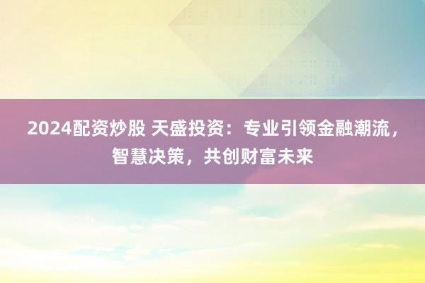 2024配资炒股 天盛投资：专业引领金融潮流，智慧决策，共创财富未来
