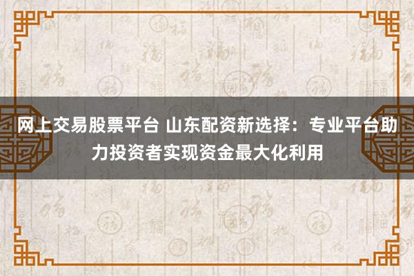 网上交易股票平台 山东配资新选择：专业平台助力投资者实现资金最大化利用