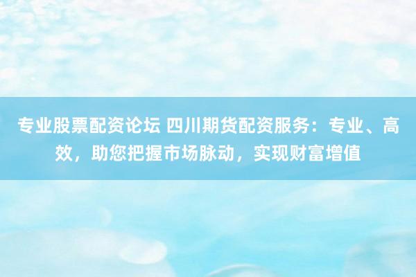 专业股票配资论坛 四川期货配资服务：专业、高效，助您把握市场脉动，实现财富增值