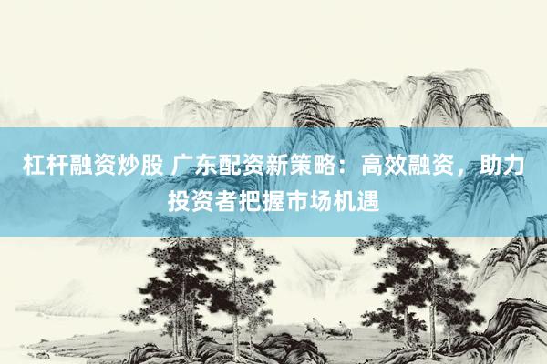杠杆融资炒股 广东配资新策略：高效融资，助力投资者把握市场机遇