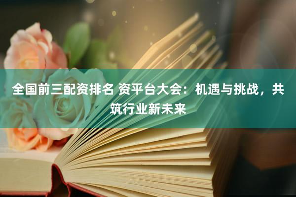 全国前三配资排名 资平台大会：机遇与挑战，共筑行业新未来