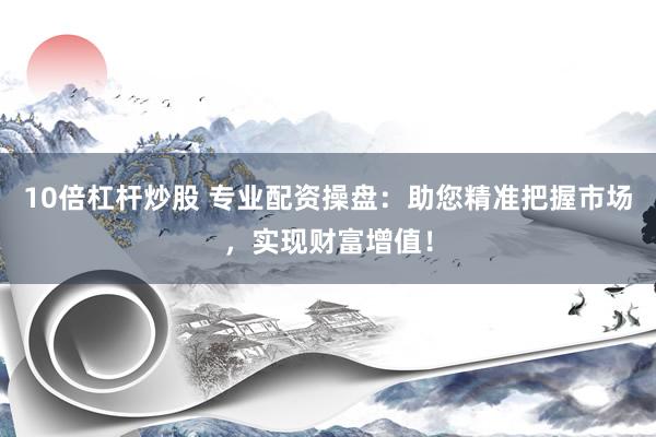 10倍杠杆炒股 专业配资操盘：助您精准把握市场，实现财富增值！