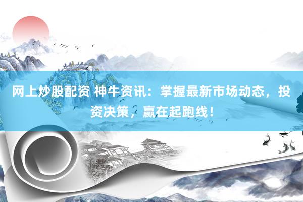 网上炒股配资 神牛资讯：掌握最新市场动态，投资决策，赢在起跑线！