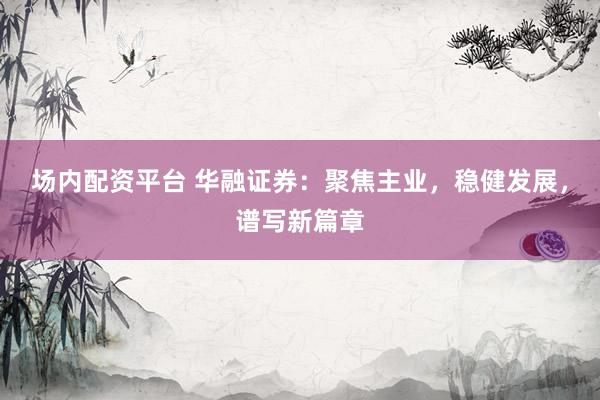 场内配资平台 华融证券：聚焦主业，稳健发展，谱写新篇章