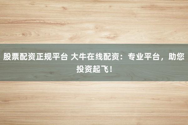 股票配资正规平台 大牛在线配资：专业平台，助您投资起飞！