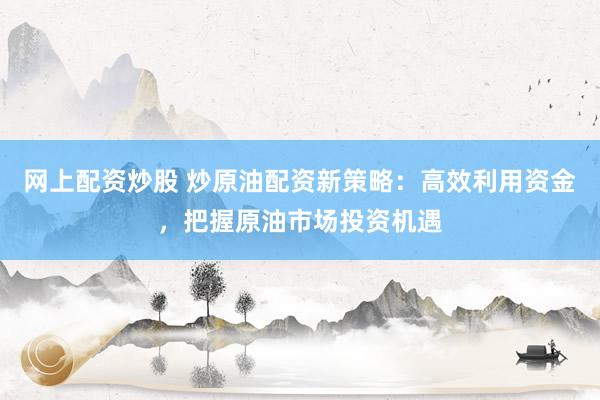 网上配资炒股 炒原油配资新策略：高效利用资金，把握原油市场投资机遇
