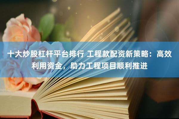 十大炒股杠杆平台排行 工程款配资新策略：高效利用资金，助力工程项目顺利推进