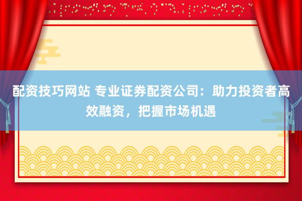 配资技巧网站 专业证券配资公司：助力投资者高效融资，把握市场机遇