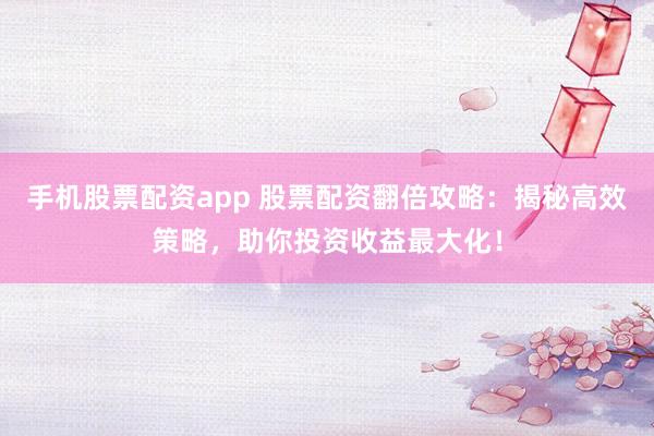 手机股票配资app 股票配资翻倍攻略：揭秘高效策略，助你投资收益最大化！