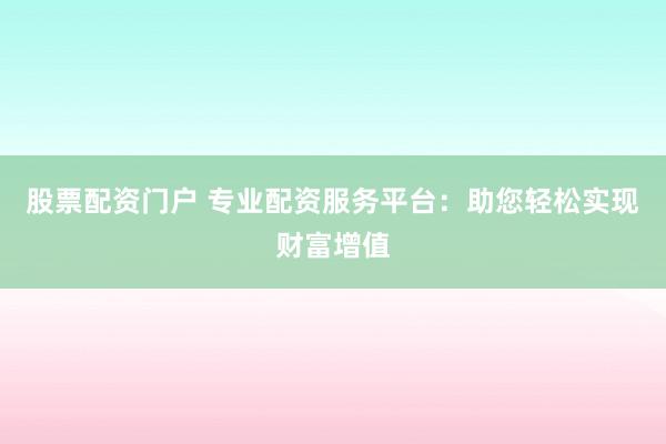 股票配资门户 专业配资服务平台：助您轻松实现财富增值