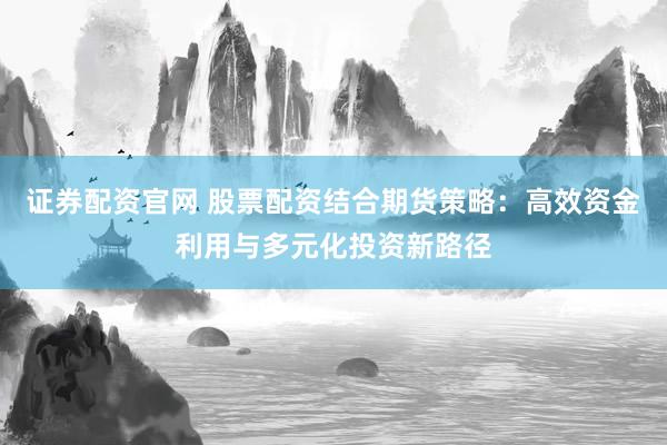证券配资官网 股票配资结合期货策略：高效资金利用与多元化投资新路径
