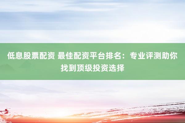 低息股票配资 最佳配资平台排名：专业评测助你找到顶级投资选择