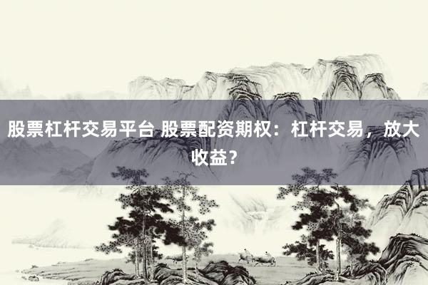 股票杠杆交易平台 股票配资期权：杠杆交易，放大收益？