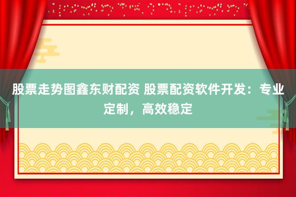 股票走势图鑫东财配资 股票配资软件开发：专业定制，高效稳定
