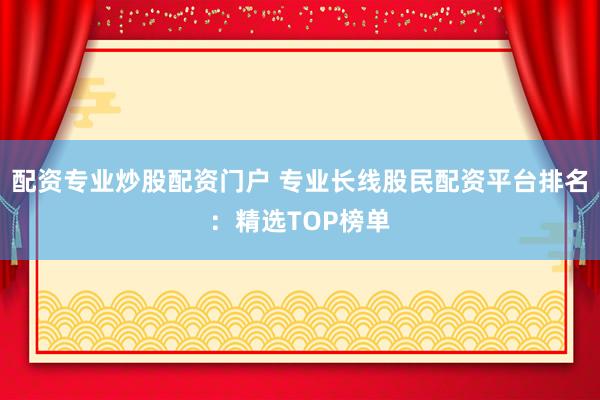 配资专业炒股配资门户 专业长线股民配资平台排名：精选TOP榜单