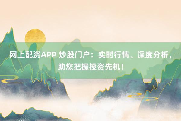 网上配资APP 炒股门户：实时行情、深度分析，助您把握投资先机！