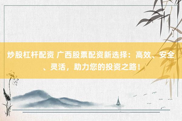 炒股杠杆配资 广西股票配资新选择：高效、安全、灵活，助力您的投资之路！
