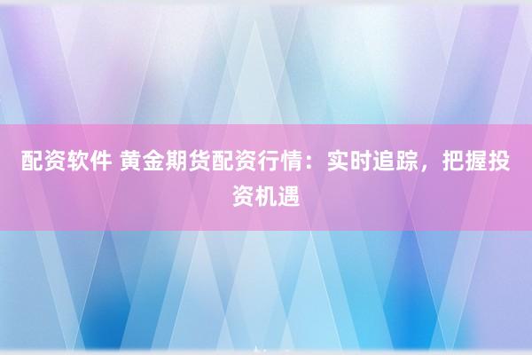 配资软件 黄金期货配资行情：实时追踪，把握投资机遇
