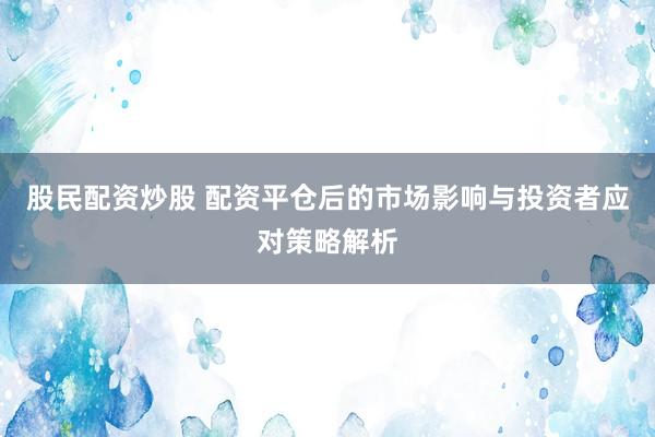 股民配资炒股 配资平仓后的市场影响与投资者应对策略解析