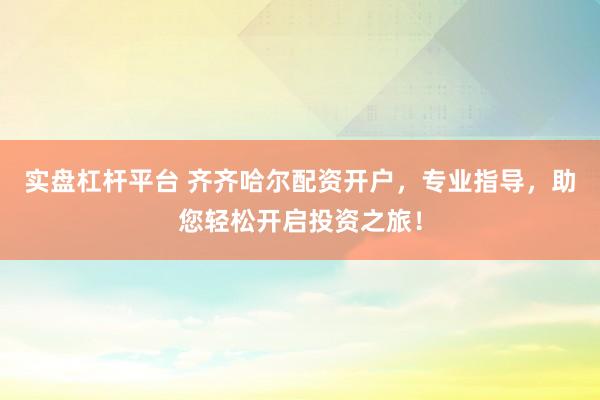 实盘杠杆平台 齐齐哈尔配资开户，专业指导，助您轻松开启投资之旅！