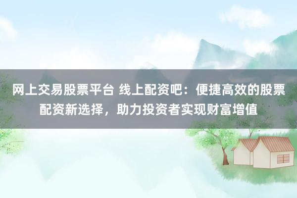 网上交易股票平台 线上配资吧：便捷高效的股票配资新选择，助力投资者实现财富增值
