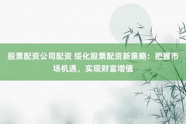 股票配资公司配资 绥化股票配资新策略：把握市场机遇，实现财富增值